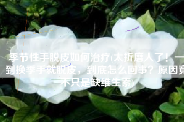 季节性手脱皮如何治疗(太折磨人了！一到换季手就脱皮，到底怎么回事？原因竟不只是缺维生素)