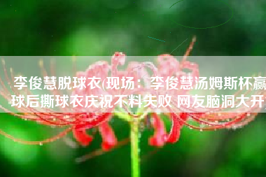 李俊慧脱球衣(现场：李俊慧汤姆斯杯赢球后撕球衣庆祝不料失败 网友脑洞大开)