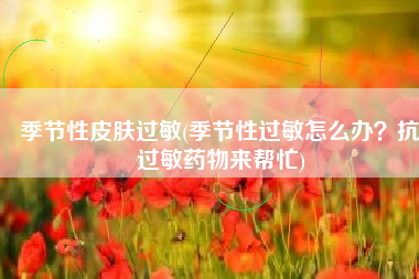 季节性皮肤过敏(季节性过敏怎么办？抗过敏药物来帮忙)