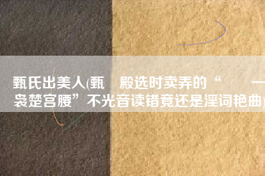 甄氏出美人(甄嬛殿选时卖弄的“嬛嬛一袅楚宫腰”不光音读错竟还是淫词艳曲)