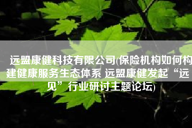 远盟康健科技有限公司(保险机构如何构建健康服务生态体系 远盟康健发起“远·见”行业研讨主题论坛)