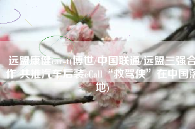 远盟康健car-t(博世/中国联通/远盟三强合作 共推汽车后装eCall“救驾侠”在中国落地)