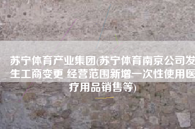 苏宁体育产业集团(苏宁体育南京公司发生工商变更 经营范围新增一次性使用医疗用品销售等)