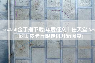 new3dsll金手指下载(年度征文｜任天堂 New 3DSLL 皮卡丘限定机开箱图赏)