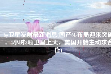 6g卫星发射最新消息(国产6G布局迎来突破，4小时3颗卫星上天，美国开始主动求合作)