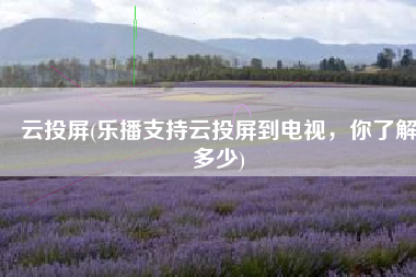 云投屏(乐播支持云投屏到电视，你了解多少)