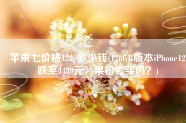 苹果七价格128g多少钱(128GB版本iPhone12跌至4489元，果粉会买吗？)