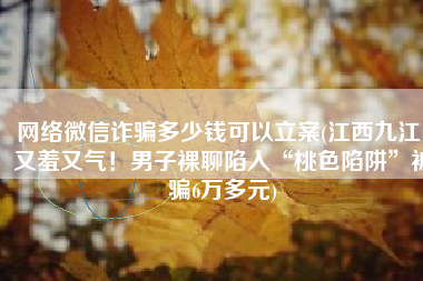 网络微信诈骗多少钱可以立案(江西九江：又羞又气！男子裸聊陷入“桃色陷阱”被骗6万多元)