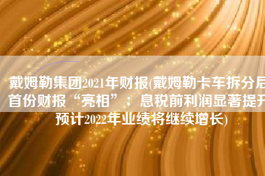 戴姆勒集团2021年财报(戴姆勒卡车拆分后首份财报“亮相”：息税前利润显著提升 预计2022年业绩将继续增长)