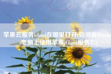 苹果云服务icloud在哪里打开(如何在Windows电脑上使用苹果iCloud服务？)