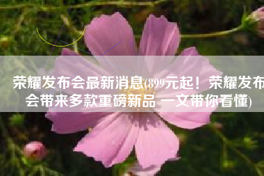 荣耀发布会最新消息(899元起！荣耀发布会带来多款重磅新品 一文带你看懂)