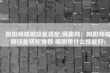 阴阳师晴明技能搭配(搞趣网：阴阳师晴明技能搭配推荐 晴明带什么技能好)