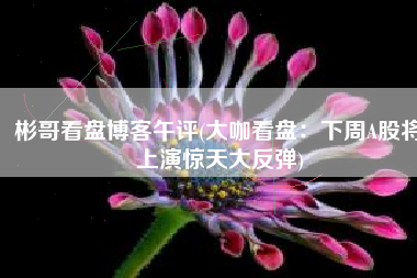 彬哥看盘博客午评(大咖看盘：下周A股将上演惊天大反弹)