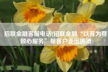 招联金融客服电话(招联金融“以客为尊，倾心服务”帮客户走出困境)
