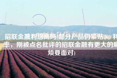 招联金融利息高吗(部分产品仍紧贴36%利率，刚被点名批评的招联金融有更大的麻烦要面对)