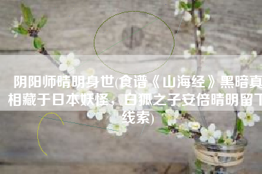 阴阳师晴明身世(食谱《山海经》黑暗真相藏于日本妖怪，白狐之子安倍晴明留下线索)