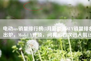 电动suv销量排行榜(3月新能源SUV销量排名出炉，Model Y登顶，问界M5首次进入前12)
