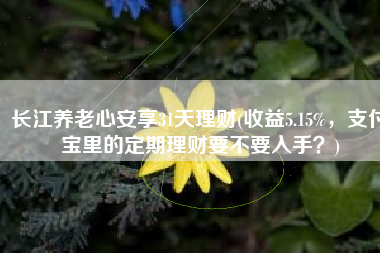 长江养老心安享31天理财(收益5.15%，支付宝里的定期理财要不要入手？)