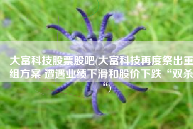 大富科技股票股吧(大富科技再度祭出重组方案 遭遇业绩下滑和股价下跌“双杀“)