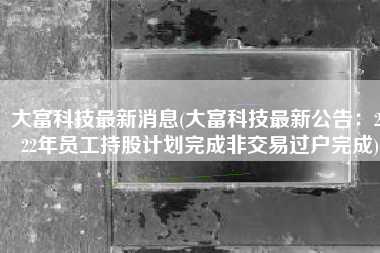 大富科技最新消息(大富科技最新公告：2022年员工持股计划完成非交易过户完成)