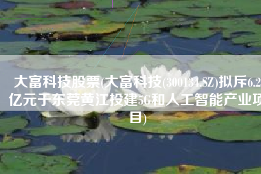 大富科技股票(大富科技(300134.SZ)拟斥6.2亿元于东莞黄江投建5G和人工智能产业项目)
