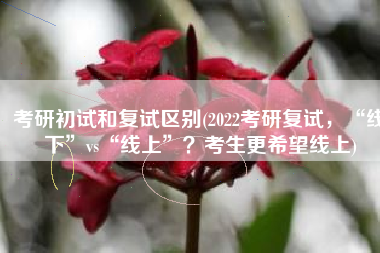 考研初试和复试区别(2022考研复试，“线下”vs“线上”？考生更希望线上)