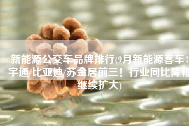 新能源公交车品牌排行(9月新能源客车：宇通/比亚迪/苏金居前三！行业同比降幅继续扩大)