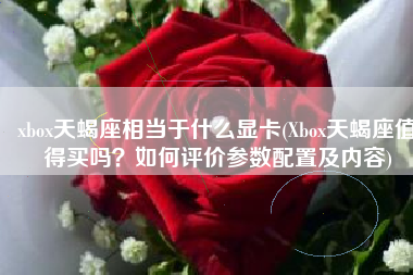 xbox天蝎座相当于什么显卡(Xbox天蝎座值得买吗？如何评价参数配置及内容)