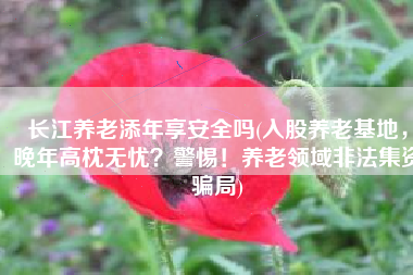 长江养老添年享安全吗(入股养老基地，晚年高枕无忧？警惕！养老领域非法集资骗局)