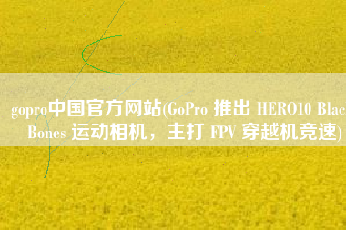 gopro中国官方网站(GoPro 推出 HERO10 Black Bones 运动相机，主打 FPV 穿越机竞速)