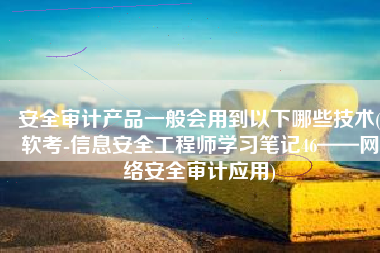 安全审计产品一般会用到以下哪些技术(软考-信息安全工程师学习笔记46——网络安全审计应用)