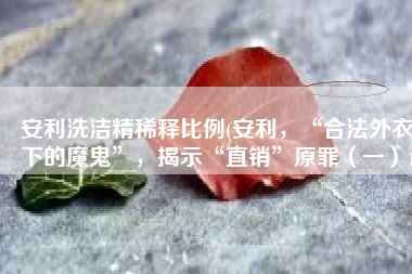 安利洗洁精稀释比例(安利，“合法外衣下的魔鬼”，揭示“直销”原罪（一）)