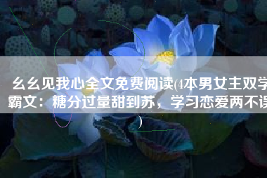 幺幺见我心全文免费阅读(4本男女主双学霸文：糖分过量甜到苏，学习恋爱两不误)
