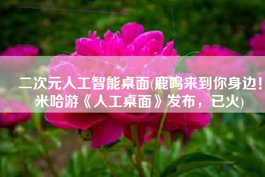 二次元人工智能桌面(鹿鸣来到你身边！米哈游《人工桌面》发布，已火)
