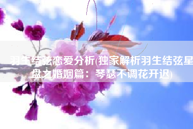 羽生结弦恋爱分析(独家解析羽生结弦星盘之婚姻篇：琴瑟不调花开迟)