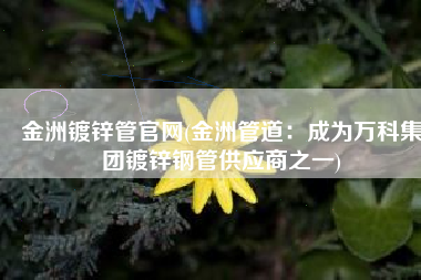 金洲镀锌管官网(金洲管道：成为万科集团镀锌钢管供应商之一)
