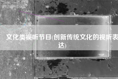 文化类视听节目(创新传统文化的视听表达)