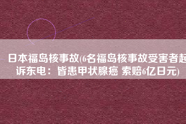 日本福岛核事故(6名福岛核事故受害者起诉东电：皆患甲状腺癌 索赔6亿日元)