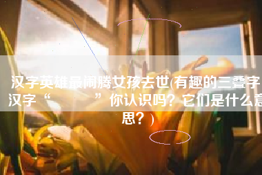 汉字英雄最闹腾女孩去世(有趣的三叠字：汉字“猋麤鱻”你认识吗？它们是什么意思？)