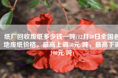 纸厂回收废纸多少钱一吨(12月30日全国各地废纸价格，最高上调50元/吨，最高下调100元/吨)