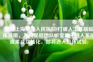 吴皓上海第九人民医院(打破人工耳蜗临床局限，九院吴皓团队听觉脑干植入系统成果成功转化，即将进入临床试验)