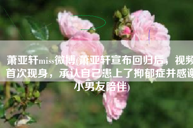 萧亚轩miss微博(萧亚轩宣布回归后，视频首次现身，承认自己患上了抑郁症并感谢小男友陪伴)