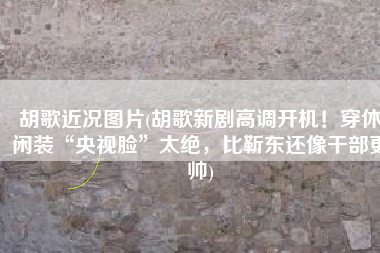 胡歌近况图片(胡歌新剧高调开机！穿休闲装“央视脸”太绝，比靳东还像干部更帅)