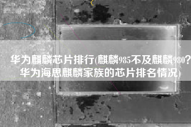华为麒麟芯片排行(麒麟985不及麒麟980？华为海思麒麟家族的芯片排名情况)