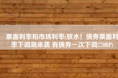 票面利率和市场利率(放水！债券票面利率下调潮来袭 有债券一次下调770BP)