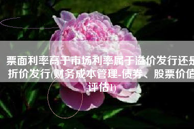 票面利率高于市场利率属于溢价发行还是折价发行(财务成本管理-债券、股票价值评估1)