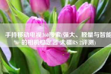 手持移动电视360搜索(强大、轻量与智能的相机稳定器 大疆RS 2评测)
