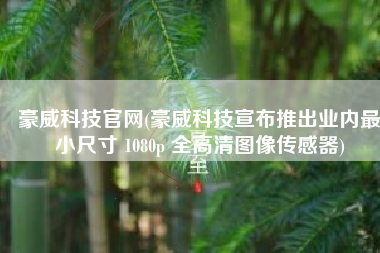 豪威科技官网(豪威科技宣布推出业内最小尺寸 1080p 全高清图像传感器)