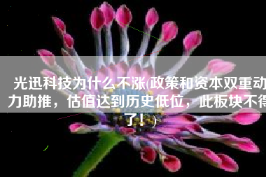 光迅科技为什么不涨(政策和资本双重动力助推，估值达到历史低位，此板块不得了！)