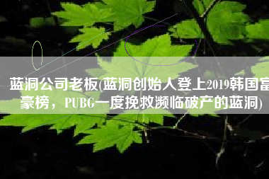 蓝洞公司老板(蓝洞创始人登上2019韩国富豪榜，PUBG一度挽救濒临破产的蓝洞)